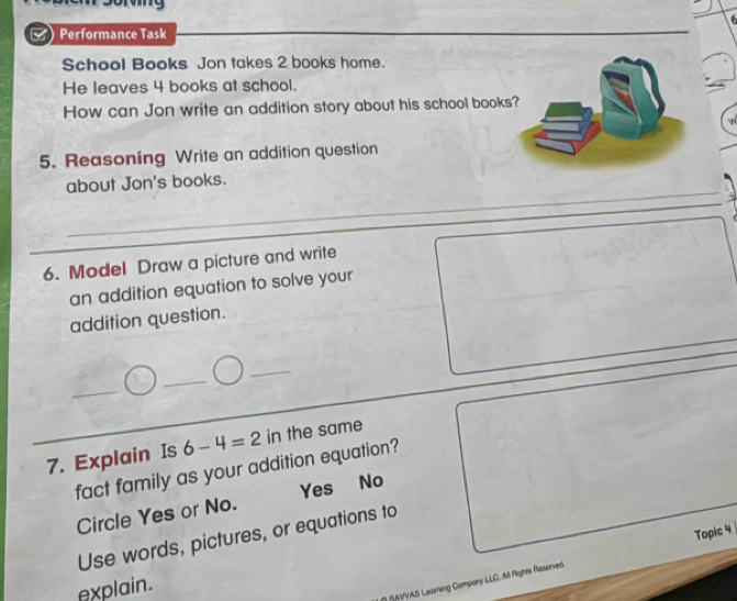 Performance Task
School Books Jon takes 2 books home.
He leaves 4 books at school.
How can Jon write an addition story about his school book
5. Reasoning Write an addition question
about Jon's books.
6. Model Draw a picture and write
an addition equation to solve your
addition question.
_
_
_
7. Explain Is 6-4=2 in the same
fact family as your addition equation?
Circle Yes or No. Yes No
Use words, pictures, or equations to
explain.
/AVVAS Leaming Company LLC. All Rights Reserved. Topic 4