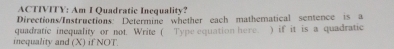 ACTIVITY: Am I Quadratic Inequality? 
Directions/Instructions: Determine whether each mathematical sentence is a 
quadratic inequality or not. Write ( Type equation here. ) if it is a quadratic 
inequality and (X) if NOT