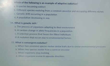 Which of the following is an example of adaptive radiation?
a. A species becoming extinct
b. Different species evolving from a common ancestor and occupying different niches
c. Genetic drift occurring in a population
d. A population decreasing in size
14. What is genetic drift?
a. The process of organisms adapting to their environment
b. A random change in allele frequencies in a population
c. A selection process that favors the fittest individuals
d. A mutation that occurs due to environmental factors
15. What is convergent evolution?
a. When two unrelated species evolve similar traits due to similar environmental pressures
b. When two species evolve from a common ancestor
c. When organisms stop evolving
d. When organisms evolve in opposite directions