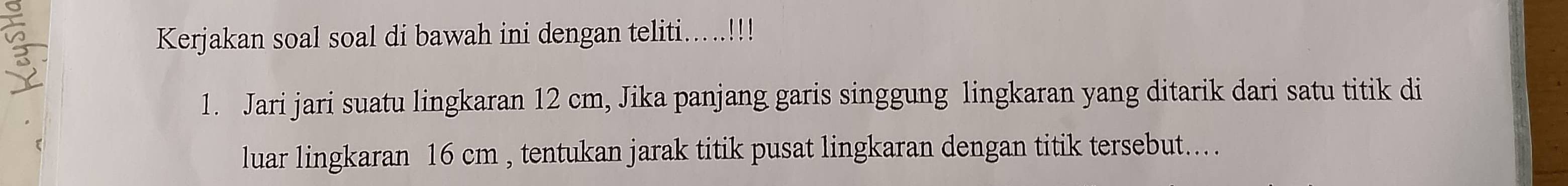 Kerjakan soal soal di bawah ini dengan teliti.....!!! 
1. Jari jari suatu lingkaran 12 cm, Jika panjang garis singgung lingkaran yang ditarik dari satu titik di 
luar lingkaran 16 cm , tentukan jarak titik pusat lingkaran dengan titik tersebut....