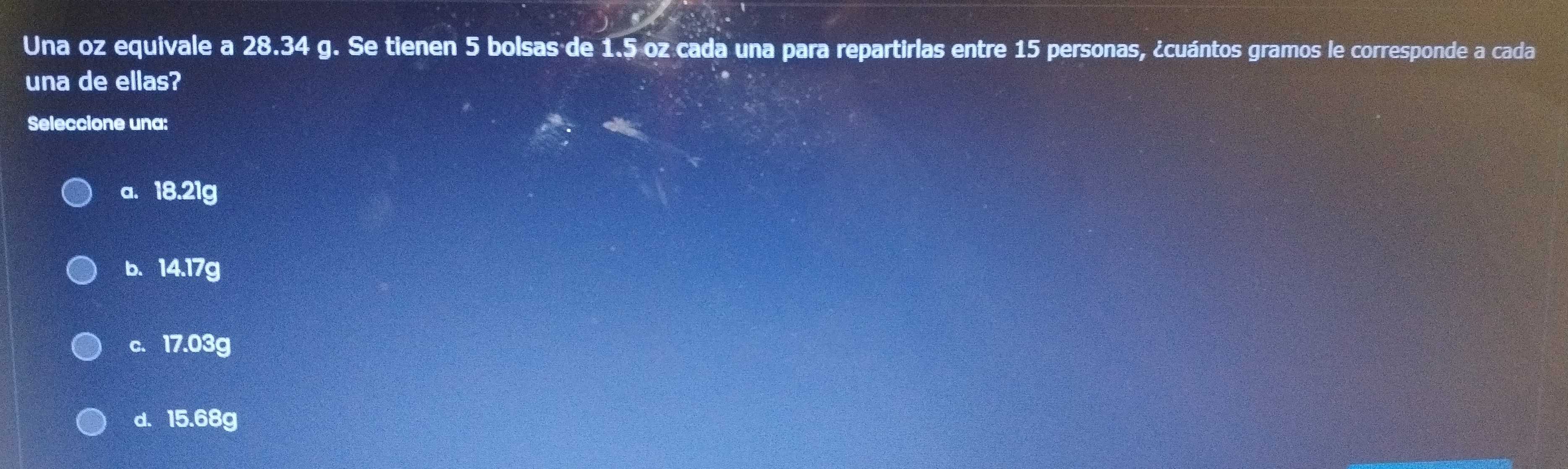 Una oz equivale a 28.34 g. Se tienen 5 bolsas de 1.5 oz cada una para repartirlas entre 15 personas, ¿cuántos gramos le corresponde a cada
una de ellas?
Seleccione una:
a. 18.21g
b. 14.17g
c. 17.03g
d. 15.68g