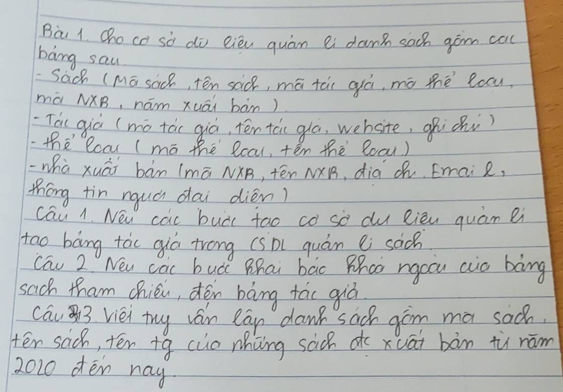 Bà 1. Choco sò do eiéu quán ei dang saoh gòm cac 
bāng sau 
Sach (Mā sach, tén sad, mā tài qá, mó thé locu 
mà NXB, hám xuāi bàn) 
Tai qiò (mó tác qiò, tēn tcc gla, website, ¢hichi) 
the lcar (mā the lcau, tēn thè 8ocu) 
-whà xuāi bán (mā NXB, tēn N×B, dià ¢h, Email, 
thóng tin nquà dai dién) 
cau 1. New cac buài tao co sò du Rièn quám ei 
too bāng tác qiú trong (sōi quán ei sac 
Cau 2 New cac bud Zhai bac Phco rgoou cua bàng 
sach tham chiéi, dón bāng fáo giò 
cau 3 viei try ván can dank sach gim ma sac. 
tēn sac, tén +q cuo nhong sach dc xuāi bàn tù nám 
2020 oen nay