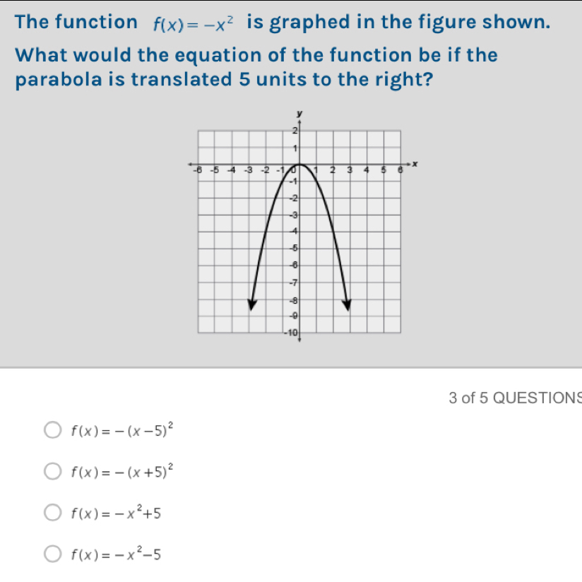 The function f(x)=-x^2 is graphed in the figure shown.
What would the equation of the function be if the
parabola is translated 5 units to the right?
3 of 5 QUESTION
f(x)=-(x-5)^2
f(x)=-(x+5)^2
f(x)=-x^2+5
f(x)=-x^2-5