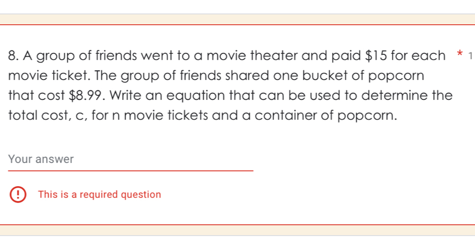 A group of friends went to a movie theater and paid $15 for each * 1 
movie ticket. The group of friends shared one bucket of popcorn 
that cost $8.99. Write an equation that can be used to determine the 
total cost, c, for n movie tickets and a container of popcorn. 
Your answer 
This is a required question