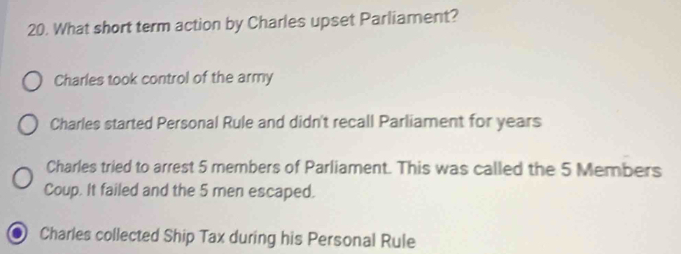 What short term action by Charles upset Parliament?
Charles took control of the army
Charles started Personal Rule and didn't recall Parliament for years
Charles tried to arrest 5 members of Parliament. This was called the 5 Members
Coup. It failed and the 5 men escaped.
Charles collected Ship Tax during his Personal Rule