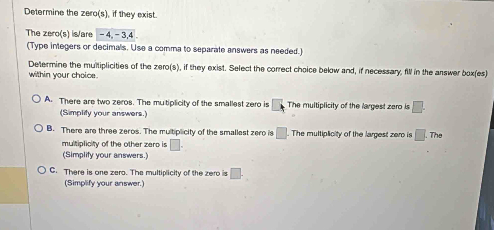 Determine the zero(s), if they exist.
The zero(s) is/are -4, - 3, 4.
(Type integers or decimals. Use a comma to separate answers as needed.)
Determine the multiplicities of the zero(s), if they exist. Select the correct choice below and, if necessary, fill in the answer box(es)
within your choice.
A. There are two zeros. The multiplicity of the smallest zero is vector □  The multiplicity of the largest zero is □. 
(Simplify your answers.)
B. There are three zeros. The multiplicity of the smallest zero is □. The multiplicity of the largest zero is □. The
multiplicity of the other zero is □. 
(Simplify your answers.)
C. There is one zero. The multiplicity of the zero is □. 
(Simplify your answer.)