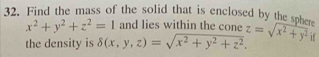 Find the mass of the solid that is enclosed by the sphere
x^2+y^2+z^2=1 and lies within the cone z=sqrt(x^2+y^2) if
the density is delta (x,y,z)=sqrt(x^2+y^2+z^2).