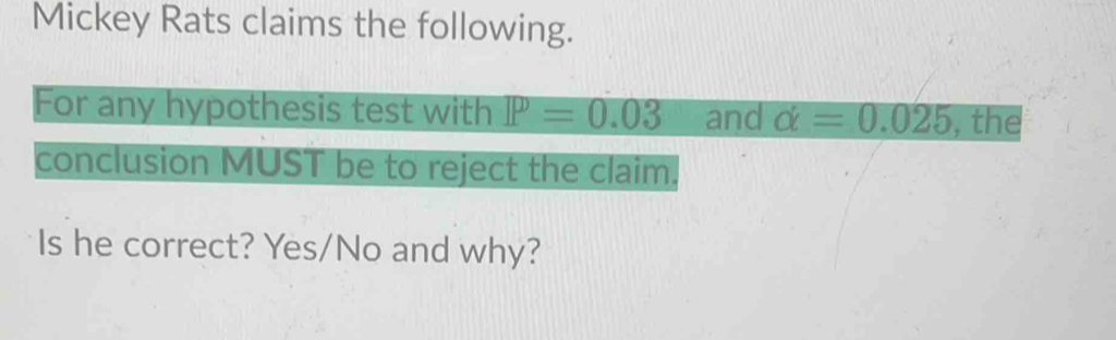 Mickey Rats claims the following. 
For any hypothesis test with P=0.03 and alpha =0.025 , the 
conclusion MUST be to reject the claim. 
Is he correct? Yes/No and why?