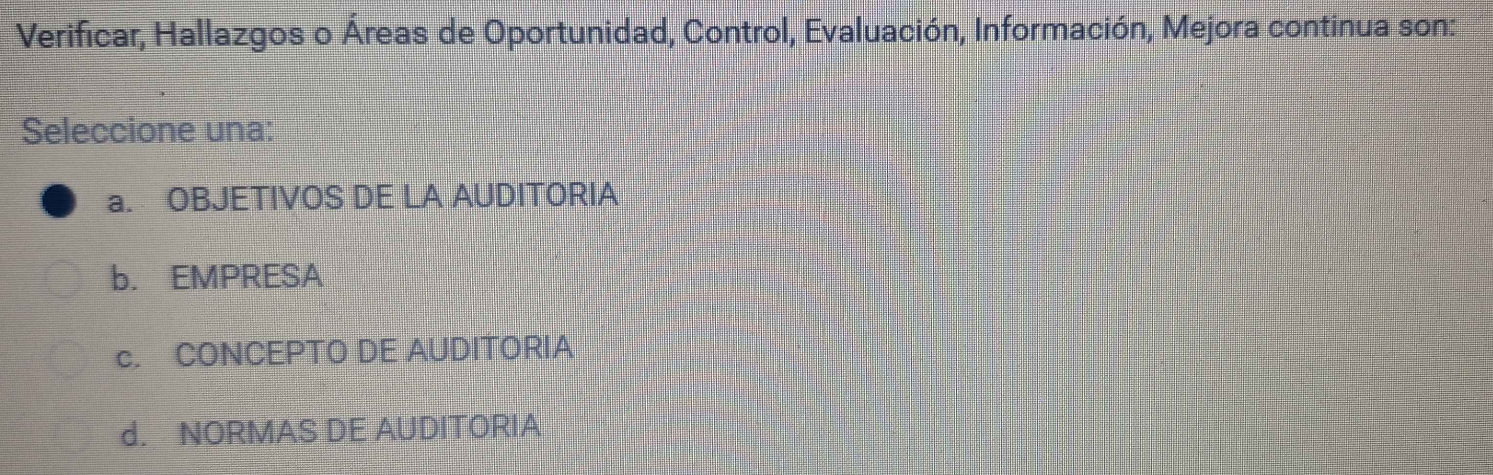 Verificar, Hallazgos o Áreas de Oportunidad, Control, Evaluación, Información, Mejora continua son:
Seleccione una:
a. OBJETIVOS DE LA AUDITORIA
b. EMPRESA
c. CONCEPTO DE AUDITORIA
d. NORMAS DE AUDITORIA