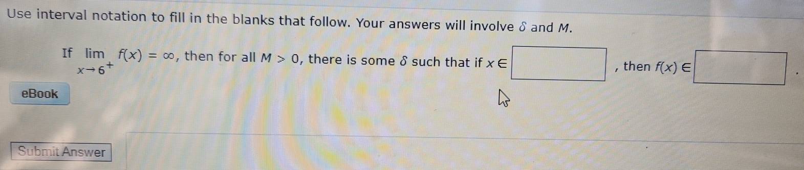 Use interval notation to fill in the blanks that follow. Your answers will involve δ and M. 
If limlimits _xto 6^+f(x)=∈fty , then for all M>0 , there is some δ such that if x∈ □ , then f(x)∈ □
eBook 
Submit Answer