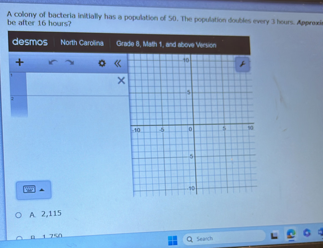 A colony of bacteria initially has a population of 50. The population doubles every 3 hours. Approxir
be after 16 hours?
desmos North Carolina Grade 8, Math 1, and above Version
+
1
2
A. 2,115
R 1 750
Search