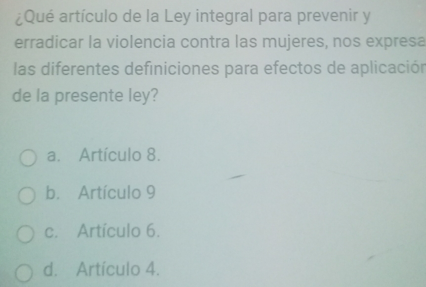 ¿Qué artículo de la Ley integral para prevenir y
erradicar la violencia contra las mujeres, nos expresa
las diferentes definiciones para efectos de aplicación
de la presente ley?
a. Artículo 8.
b. Artículo 9
c. Artículo 6.
d. Artículo 4.