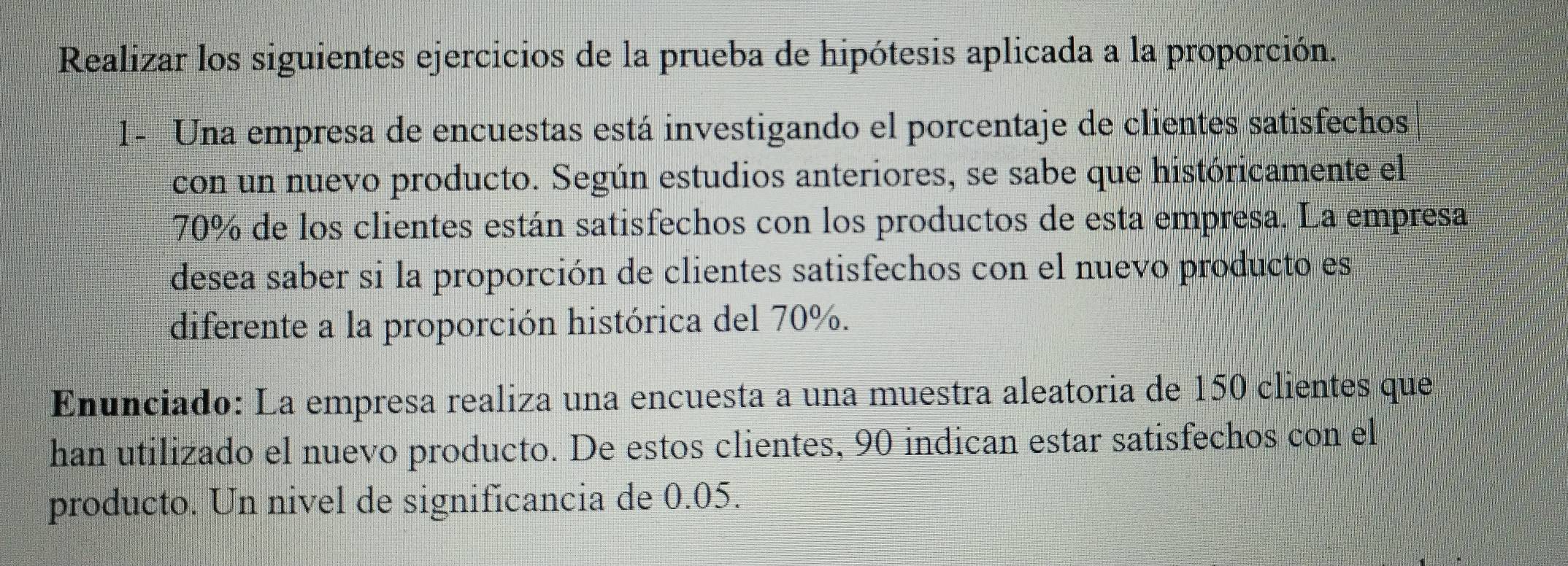 Realizar los siguientes ejercicios de la prueba de hipótesis aplicada a la proporción. 
1- Una empresa de encuestas está investigando el porcentaje de clientes satisfechos 
con un nuevo producto. Según estudios anteriores, se sabe que históricamente el
70% de los clientes están satisfechos con los productos de esta empresa. La empresa 
desea saber si la proporción de clientes satisfechos con el nuevo producto es 
diferente a la proporción histórica del 70%. 
Enunciado: La empresa realiza una encuesta a una muestra aleatoria de 150 clientes que 
han utilizado el nuevo producto. De estos clientes, 90 indican estar satisfechos con el 
producto. Un nivel de significancia de 0.05.