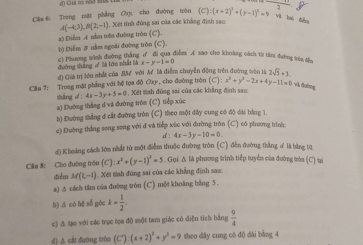 Giả trị nhỏ nhất của
Câu 6: Trong mặt phẳng Oxy, cho đường tròn (C): (x+2)^2+(y-1)^2=9 frac 2
và hai điểm
A(-4;3),B(2;-1). Xét tính đúng sai của các khẳng định sau:
a) Điểm A nằm trên đường tròn (C).
b) Điểm B nằm ngoài đường tròn (C).
c) Phương trình đường thẳng đ đi qua điểm A sao cho khoảng cách từ tâm đường tròn đến
đường thẳng đ là lớn nhất là x-y-1=0
d) Giá trị lớn nhất của BM với Mô là điểm chuyển động trên đường tròn là 2sqrt(5)+3.
Câu 7: Trong mặt phẳng với hệ tọa độ Oxy, cho đường tròn (C): x^2+y^2-2x+4y-11=0 và đường
thằng d : 4x-3y+5=0. Xét tính đúng sai của các khẳng định sau:
a) Đường thẳng d và đường tròn (C) tiếp xúc
b) Đường thẳng d cắt đường tròn (C) theo một dây cung có độ dài bằng 1.
c) Đường thằng song song với d và tiếp xúc với đường tròn (C) có phương trình:
d : 4x-3y-10=0.
d) Khoảng cách lớn nhất từ một điểm thuộc đường tròn (C) đến đường thẳng đ là bằng 10.
Câu 8: Cho đường tròn (C): x^2+(y-1)^2=5. Gọi △ I_a phương trình tiếp tuyến của đường tròn (C) tại
điểm M(1;-1). Xét tính đúng sai của các khẳng định sau:
a) Δ cách tâm của đường tròn (C) một khoảng bằng 5.
b) Δ có hệ số góc k= 1/2 .
c) △ tạo với các trục tọa độ một tam giác có diện tích bằng  9/4 
d) Δ cất đường tròn (C'):(x+2)^2+y^2=9 theo dây cung có độ dài bằng 4