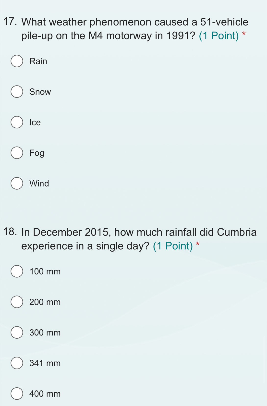 What weather phenomenon caused a 51 -vehicle
pile-up on the M4 motorway in 1991? (1 Point) *
Rain
Snow
Ice
Fog
Wind
18. In December 2015, how much rainfall did Cumbria
experience in a single day? (1 Point) *
100 mm
200 mm
300 mm
341 mm
400 mm