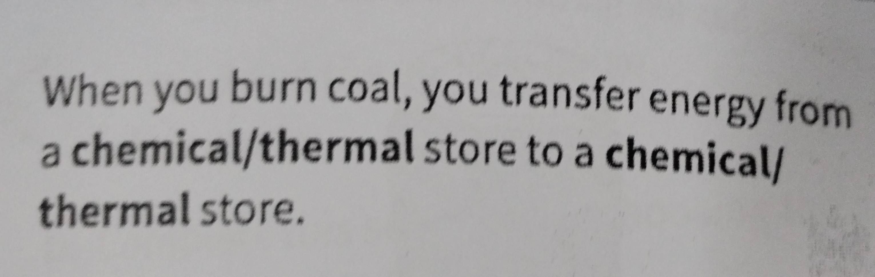 When you burn coal, you transfer energy from 
a chemical/thermal store to a chemical/ 
thermal store.