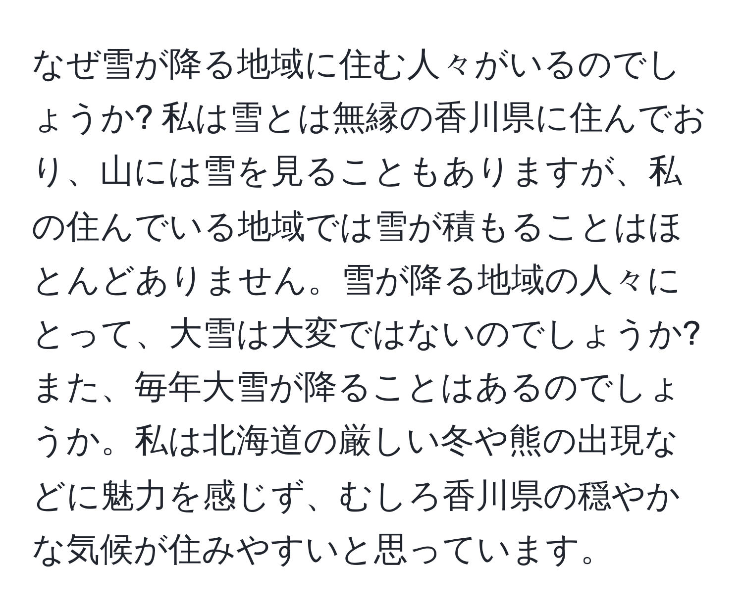 なぜ雪が降る地域に住む人々がいるのでしょうか? 私は雪とは無縁の香川県に住んでおり、山には雪を見ることもありますが、私の住んでいる地域では雪が積もることはほとんどありません。雪が降る地域の人々にとって、大雪は大変ではないのでしょうか? また、毎年大雪が降ることはあるのでしょうか。私は北海道の厳しい冬や熊の出現などに魅力を感じず、むしろ香川県の穏やかな気候が住みやすいと思っています。