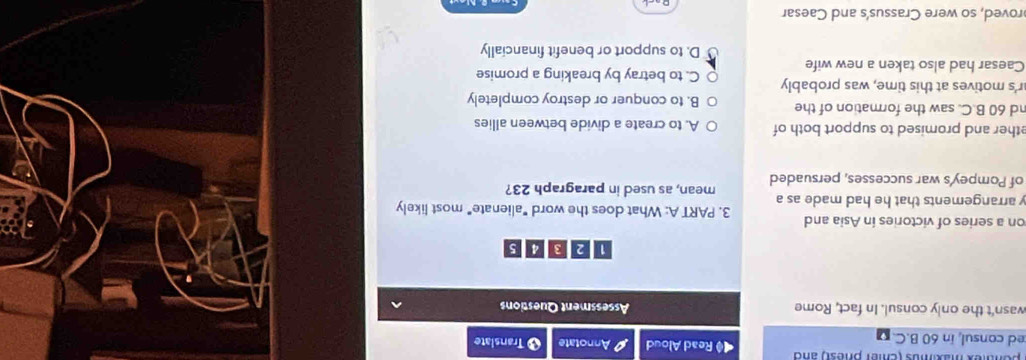 pentex mamos (emer phest) and ◀ Read Aloud
ed consul, in 60 B.C. Annotate 8 Transiate
wasn't the only consul. In fact, Rome Assessment Questions
on a series of victories in Asia and 3. PART A: What does the word "alienate" most likely
y arrangements that he had made as a
of Pompey's war successes, persuaded mean, as used in paragraph 23?
ether and promised to support both of A. to create a divide between allies
nd 60 B.C. saw the formation of the B. to conquer or destroy completely
r's motives at this time, was probably C. to betray by breaking a promise
Caesar had also taken a new wife
D. to support or benefit financially
roved, so were Crassus's and Caesar