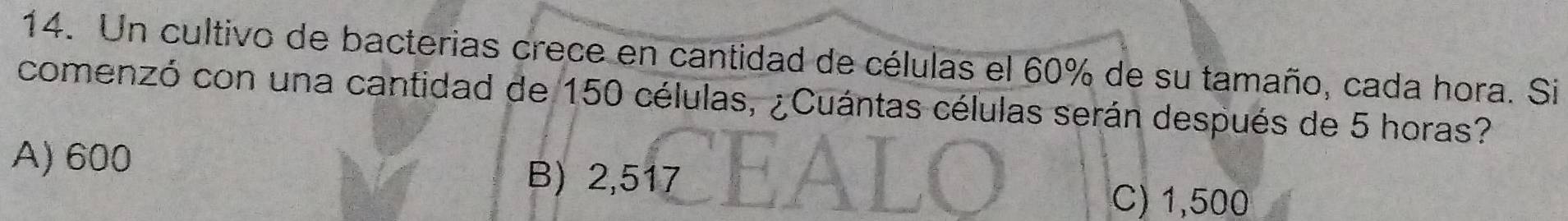 Un cultivo de bacterias crece en cantidad de células el 60% de su tamaño, cada hora. Si
comenzó con una cantidad de 150 células, ¿Cuántas células serán después de 5 horas?
A) 600
B) 2,517
C) 1,500