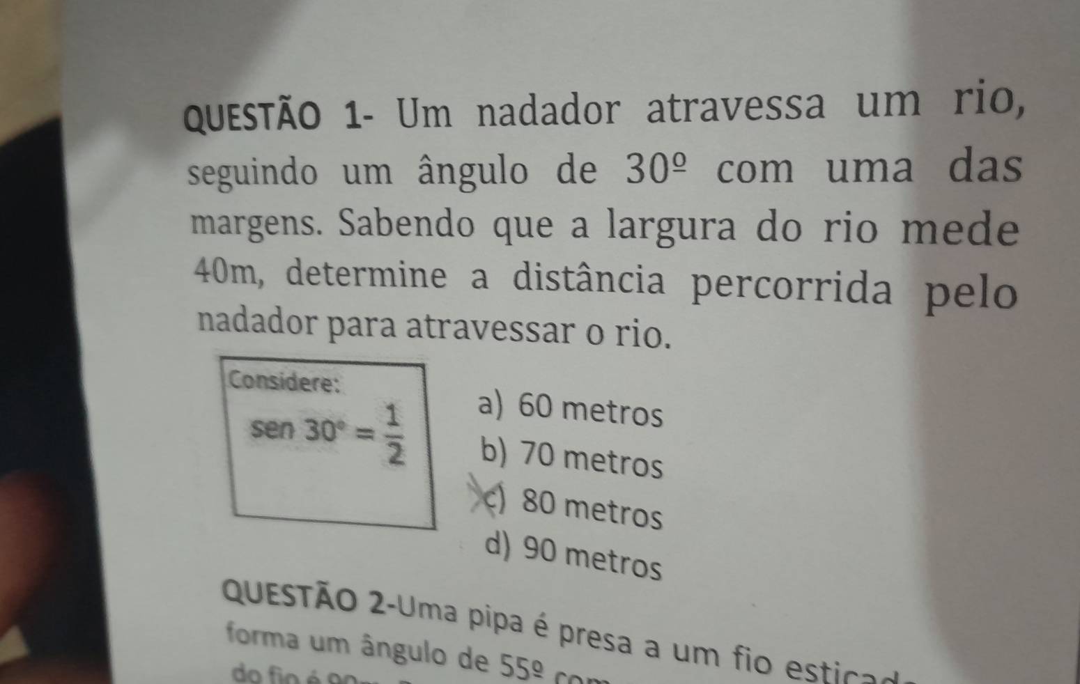 Questão 1- Um nadador atravessa um rio,
seguindo um ângulo de 30^(_ circ) com uma das
margens. Sabendo que a largura do rio mede
40m, determine a distância percorrida pelo
nadador para atravessar o rio.
Considere:
a) 60 metros
sen 30°= 1/2  b) 70 metros
c) 80 metros
d) 90 metros
QuESTÃo 2-Uma pipa é presa a um fio estic.
forma um ângulo de 55^(_ circ)
do fio é o