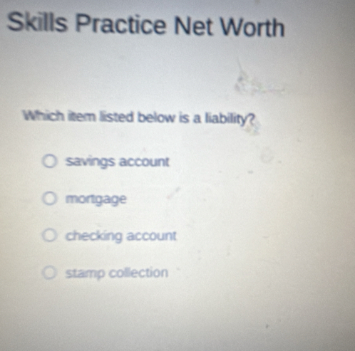 Skills Practice Net Worth
Which item listed below is a liability?
savings account
mortgage
checking account
stamp collection