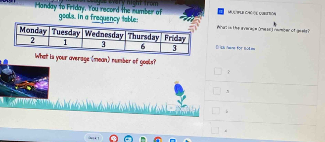 Leugue every night from
Monday to Friday. You record the number of MULTIPLE CHOICE QUESTIDN
goals. in a frequency table:What is the average (mean) number of goals?
Click here for notes
What is your average (mean) number of goals?
2
3
5
4
Desk 1