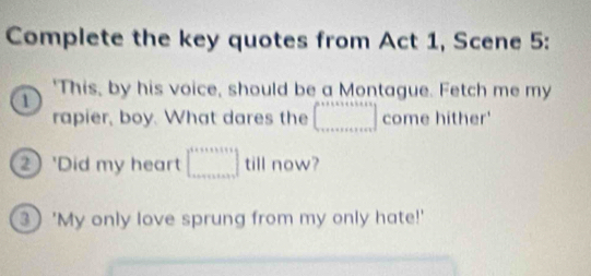 Complete the key quotes from Act 1, Scene 5: 
a 
'This, by his voice, should be a Montague. Fetch me my 
rapier, boy. What dares the ∈t _·s come hither' 
2 'Did my heart □ till now? 
3 'My only love sprung from my only hate!'