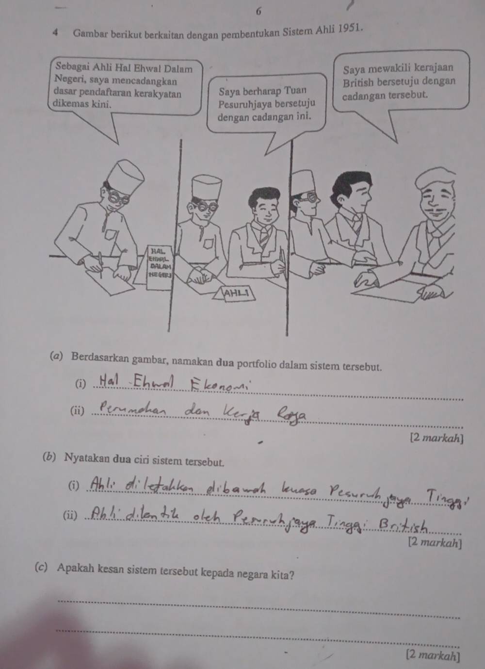 6 
4 Gambar berikut berkaitan dengan pembentukan Sistem Ahli 1951. 
(@) Berdasarkan gambar, namakan dua portfolio dalam sistem tersebut. 
(i)_ 
(ii)_ 
[2 markah] 
(b) Nyatakan dua ciri sistem tersebut. 
_ 
(i) 
(ii)_ 
[2 markah] 
(c) Apakah kesan sistem tersebut kepada negara kita? 
_ 
_ 
[2 markah]