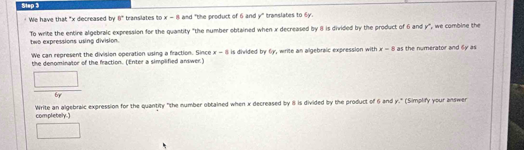 We have that "x decreased by 8'' translates to x-8 and "the product of 6 and y" translates to 6y. 
To write the entire algebraic expression for the quantity "the number obtained when x decreased by 8 is divided by the product of 6 and y", we combine the 
two expressions using division. 
We can represent the division operation using a fraction. Since x-8 is divided by 6y, write an algebraic expression with x-8 as the numerator and 6y as 
the denominator of the fraction. (Enter a simplified answer.)
 □ /6y 
Write an algebraic expression for the quantity "the number obtained when x decreased by 8 is divided by the product of 6 and y." (Simplify your answer 
completely.) 
□