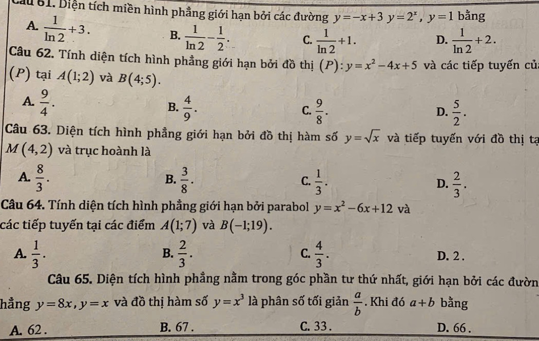 Lau 61. Diện tích miền hình phẳng giới hạn bởi các đường y=-x+3y=2^x,y=1 bằng
A.  1/ln 2 +3.
B.  1/ln 2 - 1/2 .  1/ln 2 +1.  1/ln 2 +2.
C.
D.
Câu 62. Tính diện tích hình phẳng giới hạn bởi đồ thị (P):y=x^2-4x+5 và các tiếp tuyến củ
(P) tại A(1;2) và B(4;5).
A.  9/4 .
B.  4/9 .  9/8 .  5/2 .
C.
D.
Câu 63. Diện tích hình phẳng giới hạn bởi đồ thị hàm số y=sqrt(x) và tiếp tuyến với đồ thị tạ
M(4,2) và trục hoành là
A.  8/3 .  3/8 .  1/3 . D.  2/3 .
B.
C.
Câu 64. Tính diện tích hình phẳng giới hạn bởi parabol y=x^2-6x+12 và
các tiếp tuyến tại các điểm A(1;7) và B(-1;19).
B.
C.
A.  1/3 .  2/3 .  4/3 . D. 2 .
Câu 65. Diện tích hình phẳng nằm trong góc phần tư thứ nhất, giới hạn bởi các đườn
hẳng y=8x,y=x và đồ thị hàm số y=x^3 là phân số tối giản  a/b . Khi đó a+b bằng
A. 62 . B. 67 . C. 33 . D. 66 .