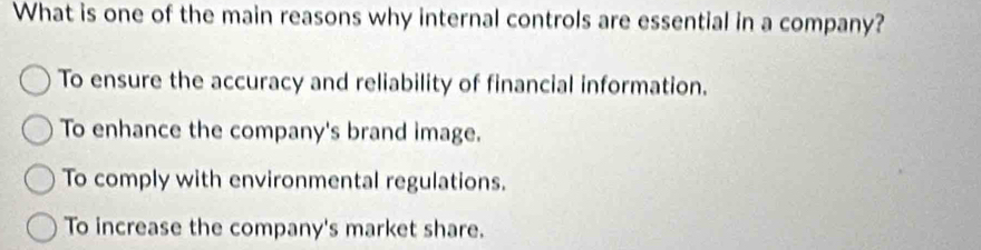 What is one of the main reasons why internal controls are essential in a company?
To ensure the accuracy and reliability of financial information.
To enhance the company's brand image.
To comply with environmental regulations.
To increase the company's market share.