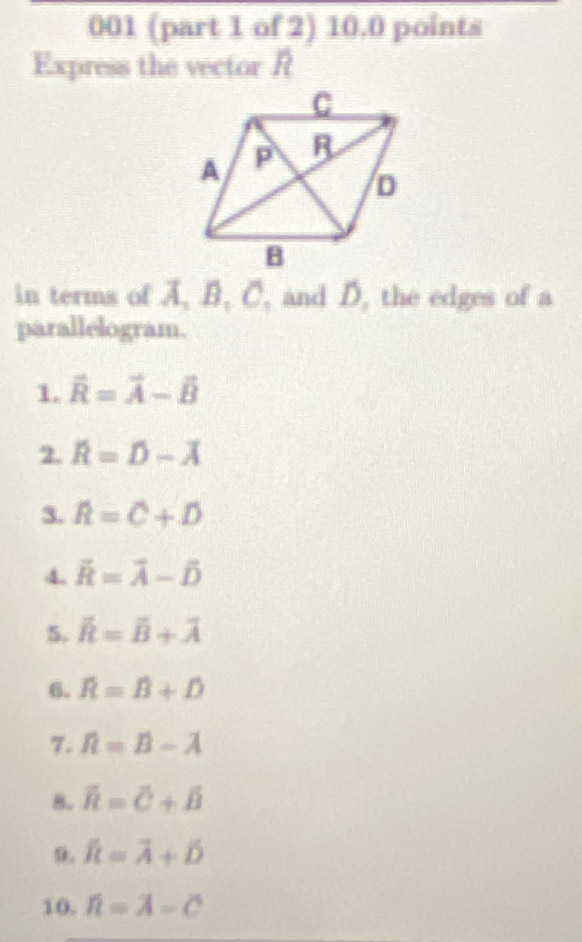 001 (part 1 of 2) 10.0 points 
Express the vector R
in terms of A, B, C, and D, the edges of a 
parallelogram. 
1. vector R=vector A-vector B
2. overline R=D-overline A
3. widehat R=widehat C+widehat D
4. vector R=vector A-vector D
5. overline R=overline B+overline A
6. widehat R=widehat B+widehat D
7. R=B-lambda
8. overline R=overline C+overline B
9. widehat R=overline A+hat D
10. hat n=overline A-overline C