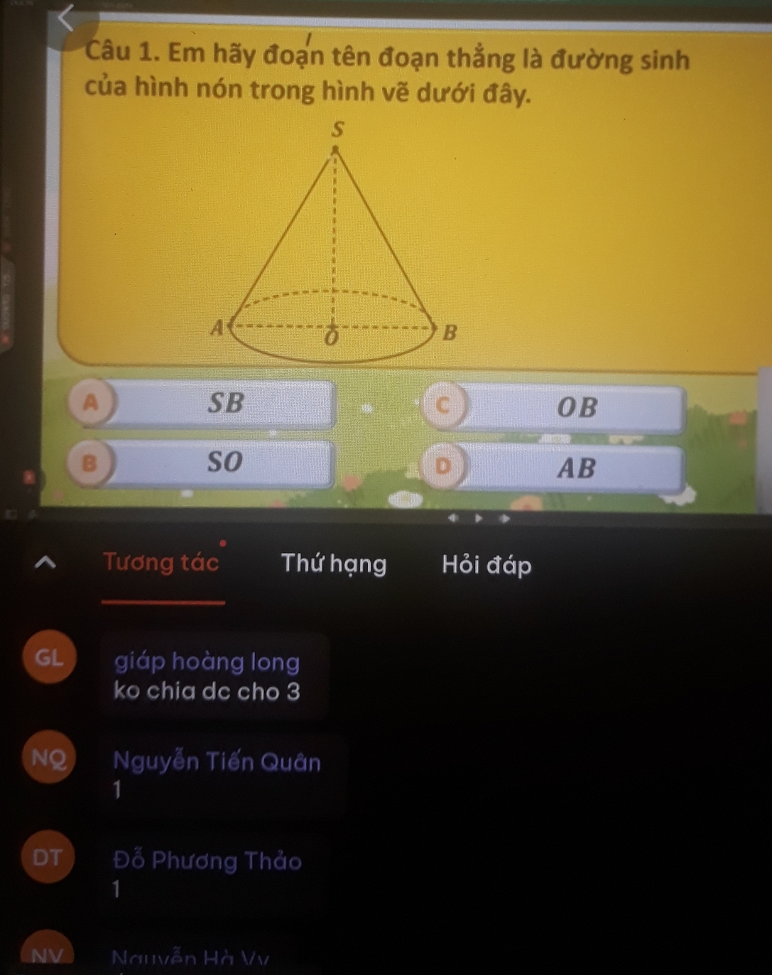 Em hãy đoạn tên đoạn thẳng là đường sinh
của hình nón trong hình vẽ dưới đây.
A
SB
C
OB
B
so
D
AB
Tương tác Thứ hạng Hỏi đáp
_
GL  giáp hoàng long
ko chia dc cho 3
NQ Nguyễn Tiến Quân
1
DT Đỗ Phương Thảo
1
NV Nguvễn Hà Vv
