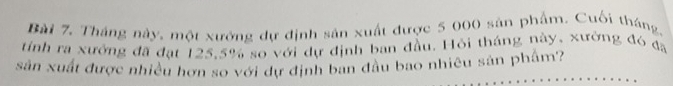 Tháng này, một xưởng dự định sản xuất được 5 000 sản phẩm. Cuối tháng. 
tính ra xưởng đã đạt 125, 5% so với dự định ban đầu. Hỏi tháng này, xưởng đó đã 
sân xuất được nhiều hơn so với dự định ban đầu bao nhiều sân phẩm?