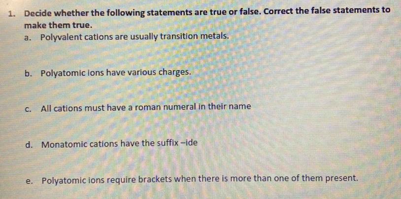 Decide whether the following statements are true or false. Correct the false statements to 
make them true. 
a. Polyvalent cations are usually transition metals. 
b. Polyatomic ions have various charges. 
c. All cations must have a roman numeral in their name 
d. Monatomic cations have the suffix --ide 
e. Polyatomic ions require brackets when there is more than one of them present.