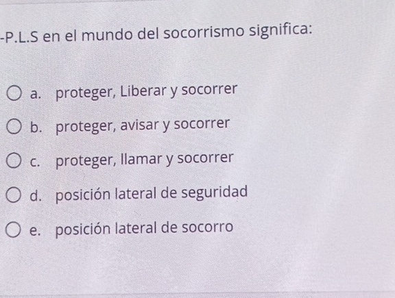 en el mundo del socorrismo significa:
a. proteger, Liberar y socorrer
b. proteger, avisar y socorrer
c. proteger, llamar y socorrer
d. posición lateral de seguridad
e. posición lateral de socorro