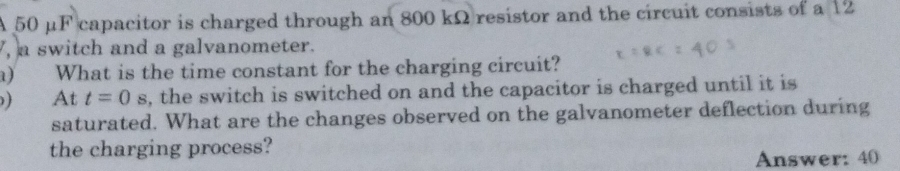 A 50 μF capacitor is charged through an 800 kΩ resistor and the circuit consists of a 12
, a switch and a galvanometer. 
a) What is the time constant for the charging circuit? 
At t=0s , the switch is switched on and the capacitor is charged until it is 
saturated. What are the changes observed on the galvanometer deflection during 
the charging process? 
Answer: 40