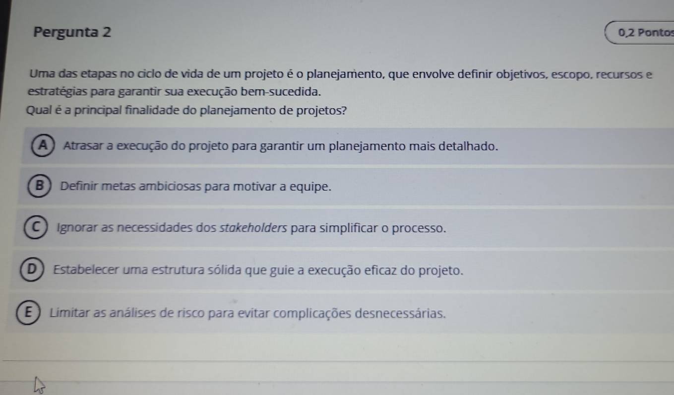 Pergunta 2 0,2 Pontos
Uma das etapas no ciclo de vida de um projeto é o planejamento, que envolve definir objetivos, escopo, recursos e
estratégias para garantir sua execução bem-sucedida.
Qual é a principal finalidade do planejamento de projetos?
A Atrasar a execução do projeto para garantir um planejamento mais detalhado.
B) Definir metas ambiciosas para motivar a equipe.
C ) Ignorar as necessidades dos stakeholders para simplificar o processo.
D Estabelecer uma estrutura sólida que guie a execução eficaz do projeto.
E Limitar as análises de risco para evitar complicações desnecessárias.