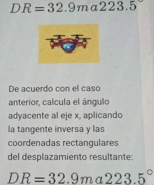 DR=32.9ma223.5
De acuerdo con el caso 
anterior, calcula el ángulo 
adyacente al eje x, aplicando 
la tangente inversa y las 
coordenadas rectangulares 
del desplazamiento resultante:
DR=32.9ma223.5°