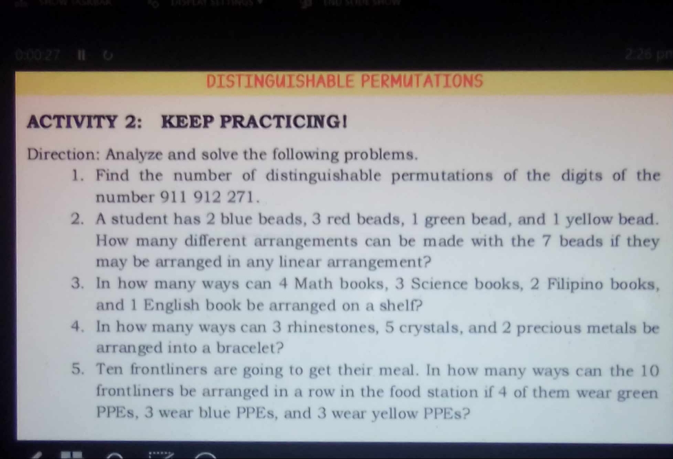 0: v(v)≥ 2) 6 PRL pr 
DISTINGUISHABLE PERMUTATIONS 
ACTIVITY 2： KEEP PRACTICING! 
Direction: Analyze and solve the following problems. 
1. Find the number of distinguishable permutations of the digits of the 
number 911 912 271. 
2. A student has 2 blue beads, 3 red beads, 1 green bead, and 1 yellow bead. 
How many different arrangements can be made with the 7 beads if they 
may be arranged in any linear arrangement? 
3. In how many ways can 4 Math books, 3 Science books, 2 Filipino books, 
and 1 English book be arranged on a shelf? 
4. In how many ways can 3 rhinestones, 5 crystals, and 2 precious metals be 
arranged into a bracelet? 
5. Ten frontliners are going to get their meal. In how many ways can the 10
frontliners be arranged in a row in the food station if 4 of them wear green 
PPEs, 3 wear blue PPEs, and 3 wear yellow PPEs?