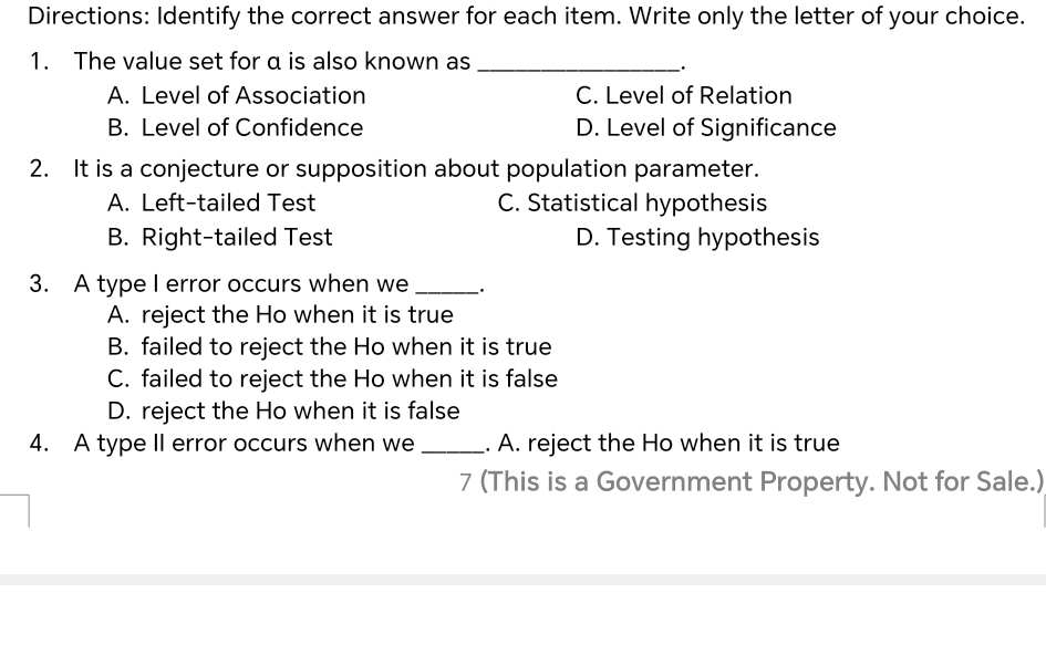 Directions: Identify the correct answer for each item. Write only the letter of your choice.
1. The value set for α is also known as_
·
A. Level of Association C. Level of Relation
B. Level of Confidence D. Level of Significance
2. It is a conjecture or supposition about population parameter.
A. Left-tailed Test C. Statistical hypothesis
B. Right-tailed Test D. Testing hypothesis
3. A type I error occurs when we_ .
A. reject the Ho when it is true
B. failed to reject the Ho when it is true
C. failed to reject the Ho when it is false
D. reject the Ho when it is false
4. A type II error occurs when we _. A. reject the Ho when it is true
7 (This is a Government Property. Not for Sale.)