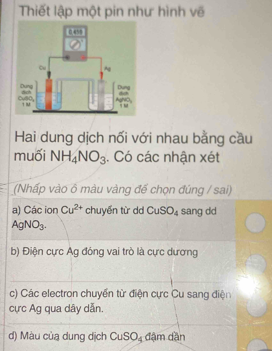 Thiết lập một pin như hình vẽ
Hai dung dịch nối với nhau bằng cầu
muối NH_4NO_3. Có các nhận xét
(Nhấp vào ô màu vàng để chọn đúng / sai)
a) Các ion Cu^(2+) chuyển từ dd CuSO_4 sang dd
AgNO_3.
b) Điện cực Ág đóng vai trò là cực dương
c) Các electron chuyển từ điện cực Cu sang điện
cực Ag qua dây dẫn.
d) Màu của dung dịch CuSO_4 đậm dần