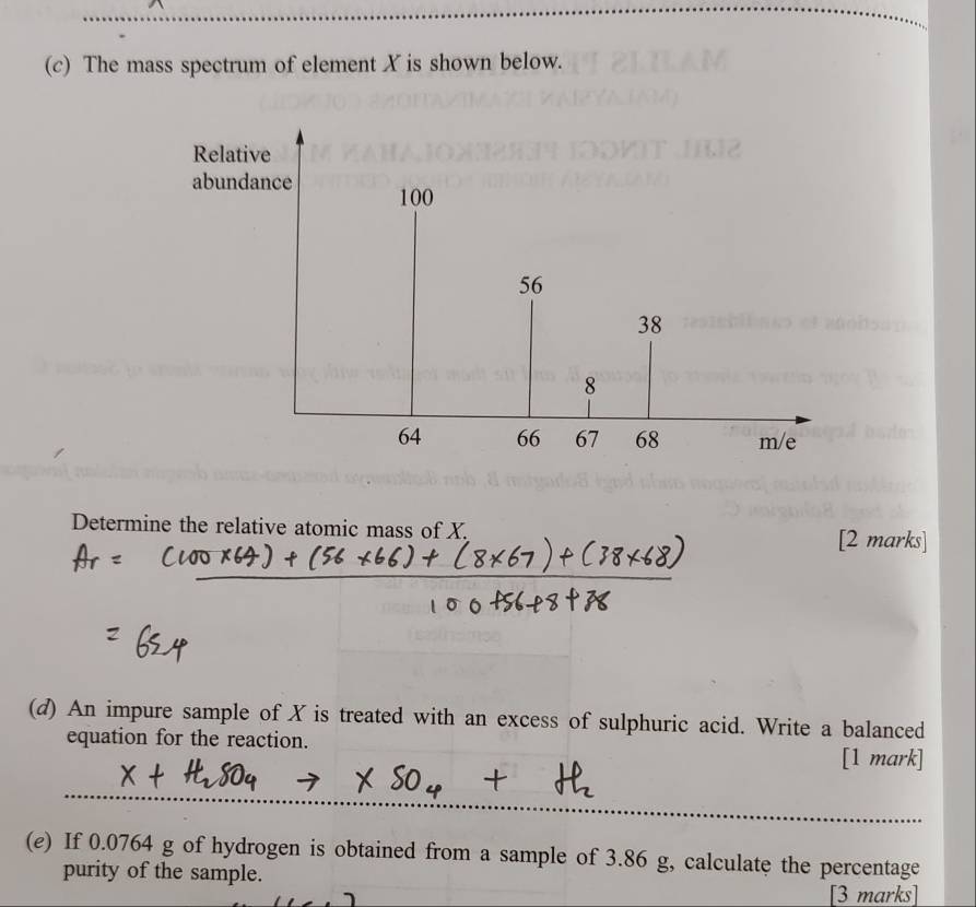 The mass spectrum of element X is shown below. 
Determine the relative atomic mass of X. [2 marks] 
(d) An impure sample of X is treated with an excess of sulphuric acid. Write a balanced 
equation for the reaction. 
[1 mark] 
(e) If 0.0764 g of hydrogen is obtained from a sample of 3.86 g, calculate the percentage 
purity of the sample. 
[3 marks]