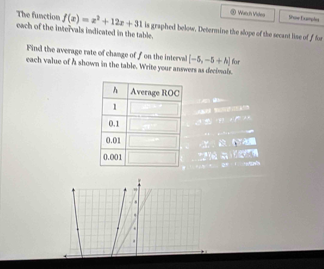 The function f(x)=x^2+12x+31
⑨ Watch Video Show Examples 
each of the intervals indicated in the table, is graphed below. Determine the slope of the secant line of f for 
Find the average rate of change of f on the interval [-5,-5+h] for 
each value of h shown in the table. Write your answers as decimals.

10
8
o
4
。