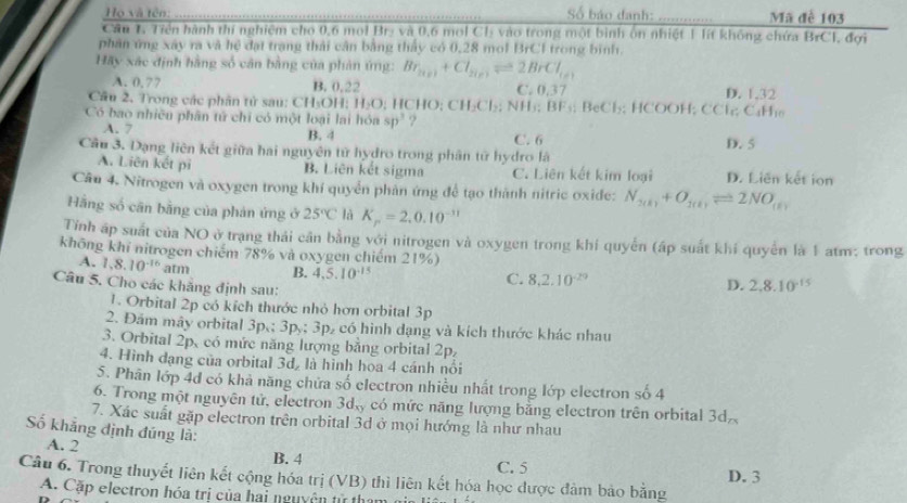 Họ và tên: Số báo danh: .. Mã đễ 103
   
Cầu 1. Tiền hành thí nghiệm cho 0,6 mol Br₂ và 0,6 mol C1 vào trong một bình ôn nhiệt 1 lít không chứa BrCI, đợi
phân ứng xây ra và hệ đạt trang thải cận bằng thấy có 0,28 mol BrCI trong bình.
Hãy xác định hằng số cân bằng của phản ứng: Br_2(r)+Cl_2(r)leftharpoons 2BrCl_(s)
A. 0,77 B. 0,22 C. 0,37
Câu 2. Trong các phân tử sau: ở 11=( DH; H_2O; HCHO; CH₃Cl₂₃; NH₃; BF_5; BeCl₃; HCOOH; CCl; D. 1,32
Có bao nhiều phân tử chỉ có một loại lai hóa sp^3 ?
C_4H_10
A. 7 B. 4 C. 6
Câu 3. Dạng liên kết giữa hai nguyên tử hydro trong phân tử hydro là D. 5
A. Liên kết pi B. Liên kết sigma C. Liên kết kim loại D. Liên kết ion
Câu 4. Nitrogen và oxygen trong khí quyển phản ứng để tạo thành nitric oxide: N_2(k)+O_2(k)leftharpoons 2NO_(k)
Hãng số cân bằng của phản ứng ở 25°C là K_p=2.0.10^(-11)
Tính áp suất của NO ở trạng thái cản bằng với nitrogen và oxygen trong khí quyền (ấp suất khí quyển là 1 atm; trong
không khí nitrogen chiếm 78% và oxygen chiếm 21%)
A. 1,8.10^(-16)atm B. 4,5.10^(-15)
Câu 5. Cho các khẳng định sau:
C. 8.2.10^(-29) D. 2.8.10^(-15)
1. Orbital 2p có kích thước nhỏ hơn orbital 3p
2. Đám mây orbital 3p,:3p,:3p, 6 có hình đạng và kích thước khác nhau
3. Orbital 2p, có mức năng lượng bằng orbital 2p,
4. Hình dạng của orbital 3d, là hình hoa 4 cánh nổi
5. Phân lớp 4d có khả năng chứa số electron nhiều nhất trong lớp electron số 4
6. Trong một nguyên tử, electron 3d_xy có mức năng lượng bằng electron trên orbital 3d.
7. Xác suất gặp electron trên orbital 3d ở mọi hướng là như nhau
Số khẳng định đúng là:
A. 2 B. 4
C. 5 D. 3
Câu 6. Trong thuyết liên kết cộng hóa trị (VB) thì liên kết hóa học được đảm bảo bằng
A. Cặp electron hóa trị của hai nguyên tử th