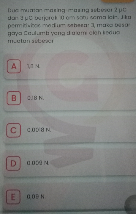 Dua muatan masing-masing sebesar 2 μC
dan 3 μC berjarak 10 cm satu sama lain. Jika
permitivitas medium sebesar 3, maka besar
gaya Coulumb yang dialami oleh kedua
muatan sebesar
A 1,8 N.
B 0,18 N.
C 0,0018 N.
D 0.009 N.
E 0,09 N.
