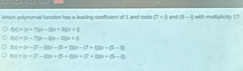 Which polynomial function has a leading coefficient of 1 and roots (7+i) and (5-4) with muliplialty 1?
f(x)=(x+7)(x-2)(x+5)(x+6)
f(x)=(x-7)(x-4)(x-5)(x+2)
f(x)=(x-(7-1)(x-(5+1))(x-(7+1)(x-(5-1))
f(x)=(x+(7-2)(x+(5+2)(x+(7+1))(x+(5-1))