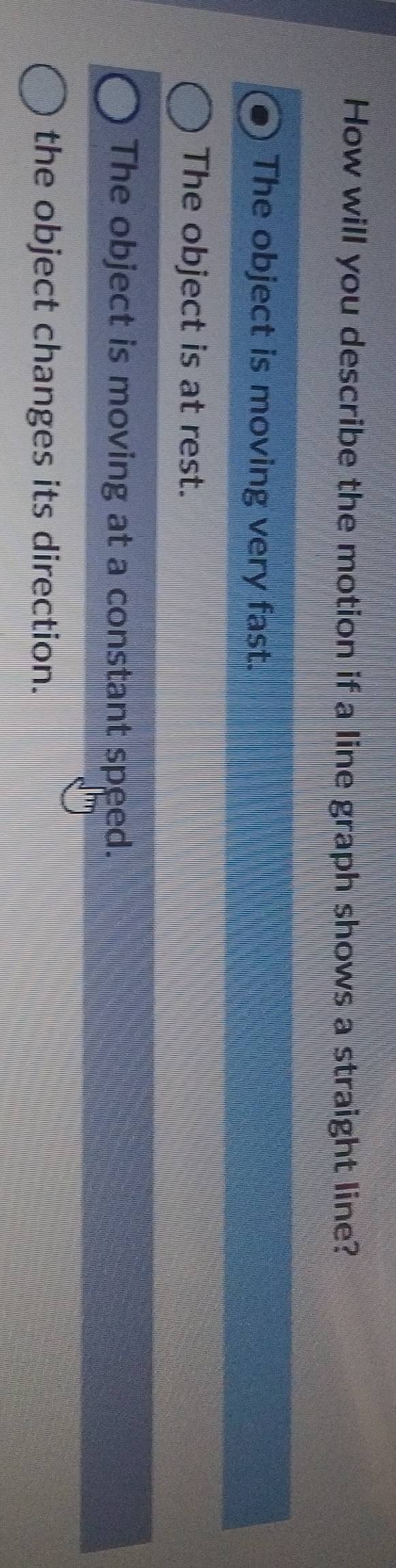 How will you describe the motion if a line graph shows a straight line?
The object is moving very fast.
The object is at rest.
The object is moving at a constant speed.
the object changes its direction.