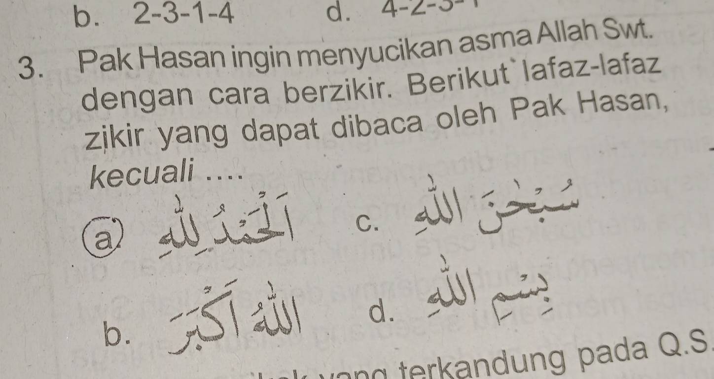 b. 2 -3 -1 -4 d. 4-2-3
3. Pak Hasan ingin menyucikan asma Allah Swt.
dengan cara berzikir. Berikut lafaz-lafaz
zikir yang dapat dibaca oleh Pak Hasan,
kecuali ....
díjí
C.
B. Sī d. s c 
g terk andung pada Q.S