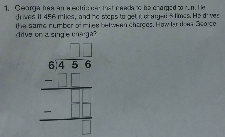 George has an electric car that needs to be charged to run. He 
drives it 456 miles, and he stops to get it charged 6 times. He drives 
the same number of miles between charges. How far does George 
drive on a single charge? 
beginarrayr 6280 75endarray  -□  hline endarray □  -□ □  hline □ endarray